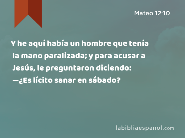 Y he aquí había un hombre que tenía la mano paralizada; y para acusar a Jesús, le preguntaron diciendo: —¿Es lícito sanar en sábado? - Mateo 12:10