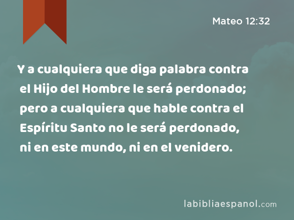 Y a cualquiera que diga palabra contra el Hijo del Hombre le será perdonado; pero a cualquiera que hable contra el Espíritu Santo no le será perdonado, ni en este mundo, ni en el venidero. - Mateo 12:32