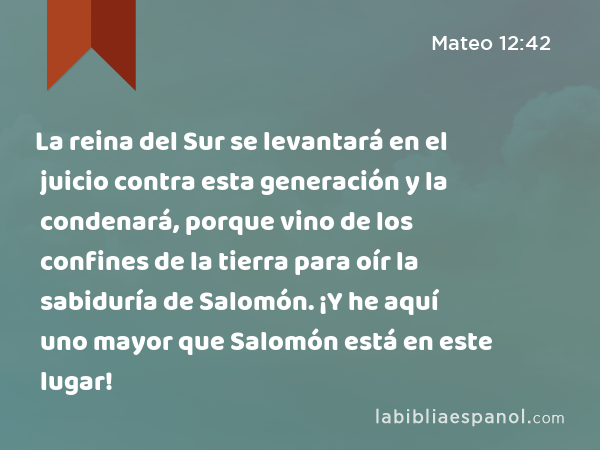 La reina del Sur se levantará en el juicio contra esta generación y la condenará, porque vino de los confines de la tierra para oír la sabiduría de Salomón. ¡Y he aquí uno mayor que Salomón está en este lugar! - Mateo 12:42