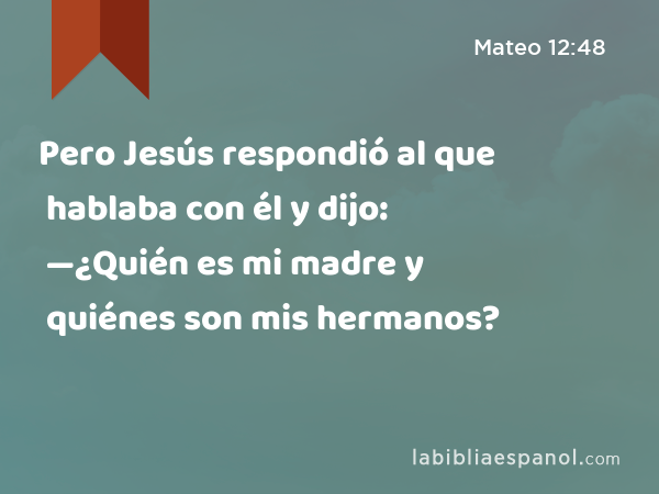 Pero Jesús respondió al que hablaba con él y dijo: —¿Quién es mi madre y quiénes son mis hermanos? - Mateo 12:48