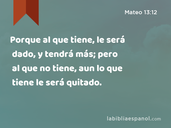 Porque al que tiene, le será dado, y tendrá más; pero al que no tiene, aun lo que tiene le será quitado. - Mateo 13:12