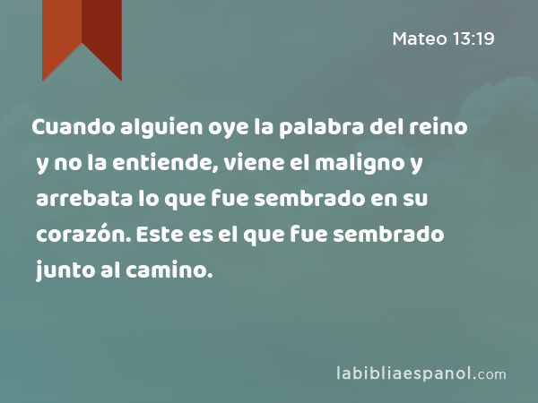 Cuando alguien oye la palabra del reino y no la entiende, viene el maligno y arrebata lo que fue sembrado en su corazón. Este es el que fue sembrado junto al camino. - Mateo 13:19