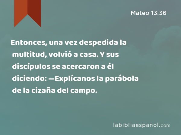 Entonces, una vez despedida la multitud, volvió a casa. Y sus discípulos se acercaron a él diciendo: —Explícanos la parábola de la cizaña del campo. - Mateo 13:36