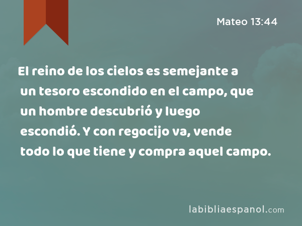 El reino de los cielos es semejante a un tesoro escondido en el campo, que un hombre descubrió y luego escondió. Y con regocijo va, vende todo lo que tiene y compra aquel campo. - Mateo 13:44