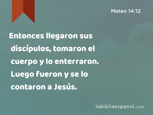 Entonces llegaron sus discípulos, tomaron el cuerpo y lo enterraron. Luego fueron y se lo contaron a Jesús. - Mateo 14:12