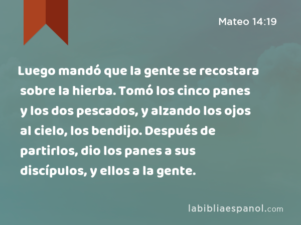 Luego mandó que la gente se recostara sobre la hierba. Tomó los cinco panes y los dos pescados, y alzando los ojos al cielo, los bendijo. Después de partirlos, dio los panes a sus discípulos, y ellos a la gente. - Mateo 14:19