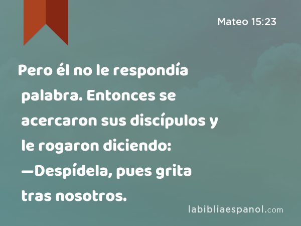 Pero él no le respondía palabra. Entonces se acercaron sus discípulos y le rogaron diciendo: —Despídela, pues grita tras nosotros. - Mateo 15:23