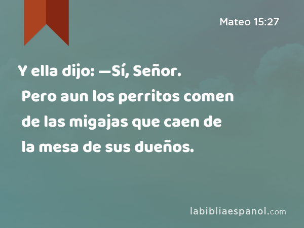 Y ella dijo: —Sí, Señor. Pero aun los perritos comen de las migajas que caen de la mesa de sus dueños. - Mateo 15:27