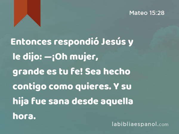 Entonces respondió Jesús y le dijo: —¡Oh mujer, grande es tu fe! Sea hecho contigo como quieres. Y su hija fue sana desde aquella hora. - Mateo 15:28