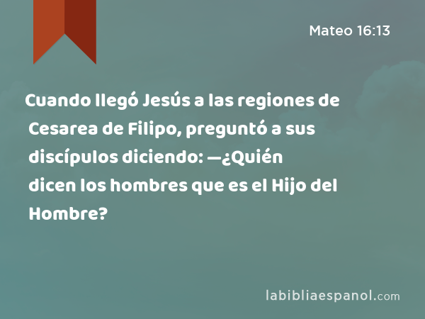 Cuando llegó Jesús a las regiones de Cesarea de Filipo, preguntó a sus discípulos diciendo: —¿Quién dicen los hombres que es el Hijo del Hombre? - Mateo 16:13