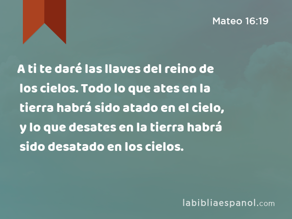 A ti te daré las llaves del reino de los cielos. Todo lo que ates en la tierra habrá sido atado en el cielo, y lo que desates en la tierra habrá sido desatado en los cielos. - Mateo 16:19