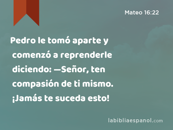 Pedro le tomó aparte y comenzó a reprenderle diciendo: —Señor, ten compasión de ti mismo. ¡Jamás te suceda esto! - Mateo 16:22