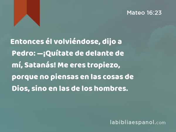 Entonces él volviéndose, dijo a Pedro: —¡Quítate de delante de mí, Satanás! Me eres tropiezo, porque no piensas en las cosas de Dios, sino en las de los hombres. - Mateo 16:23