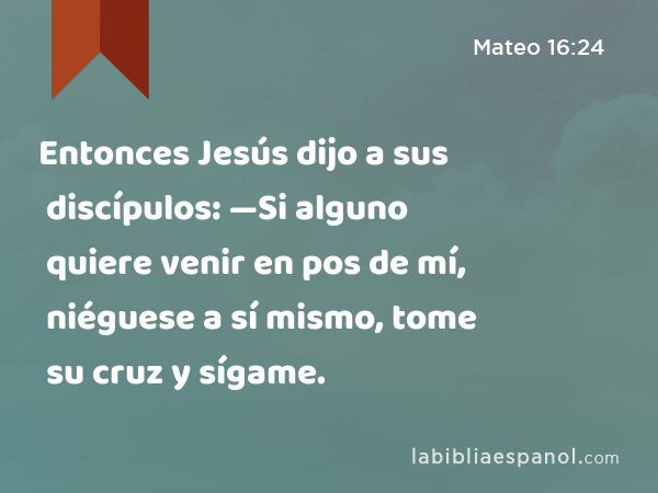 Entonces Jesús dijo a sus discípulos: —Si alguno quiere venir en pos de mí, niéguese a sí mismo, tome su cruz y sígame. - Mateo 16:24