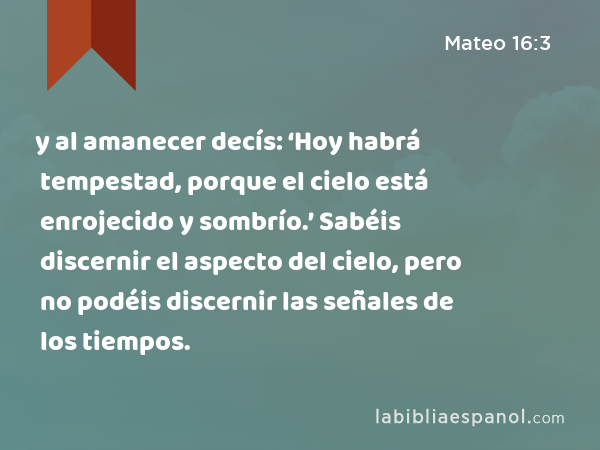 y al amanecer decís: ‘Hoy habrá tempestad, porque el cielo está enrojecido y sombrío.’ Sabéis discernir el aspecto del cielo, pero no podéis discernir las señales de los tiempos. - Mateo 16:3