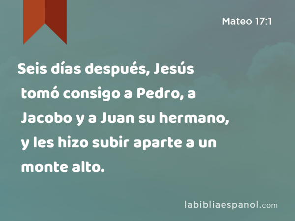 Seis días después, Jesús tomó consigo a Pedro, a Jacobo y a Juan su hermano, y les hizo subir aparte a un monte alto. - Mateo 17:1