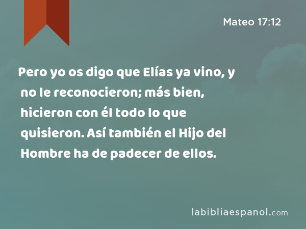 Pero yo os digo que Elías ya vino, y no le reconocieron; más bien, hicieron con él todo lo que quisieron. Así también el Hijo del Hombre ha de padecer de ellos. - Mateo 17:12