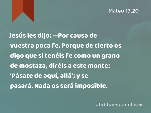 Jesús les dijo: —Por causa de vuestra poca fe. Porque de cierto os digo que si tenéis fe como un grano de mostaza, diréis a este monte: 'Pásate de aquí, allá'; y se pasará. Nada os será imposible. - Mateo 17:20