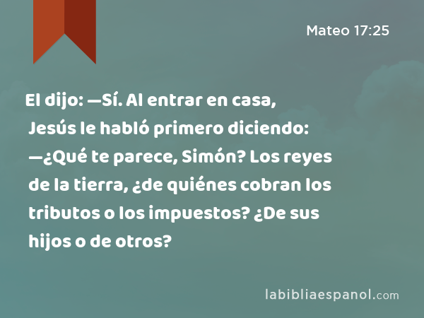 El dijo: —Sí. Al entrar en casa, Jesús le habló primero diciendo: —¿Qué te parece, Simón? Los reyes de la tierra, ¿de quiénes cobran los tributos o los impuestos? ¿De sus hijos o de otros? - Mateo 17:25