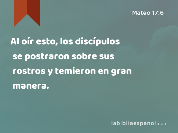 Al oír esto, los discípulos se postraron sobre sus rostros y temieron en gran manera. - Mateo 17:6