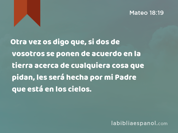 Otra vez os digo que, si dos de vosotros se ponen de acuerdo en la tierra acerca de cualquiera cosa que pidan, les será hecha por mi Padre que está en los cielos. - Mateo 18:19