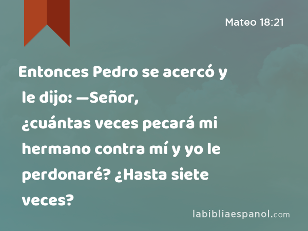 Entonces Pedro se acercó y le dijo: —Señor, ¿cuántas veces pecará mi hermano contra mí y yo le perdonaré? ¿Hasta siete veces? - Mateo 18:21