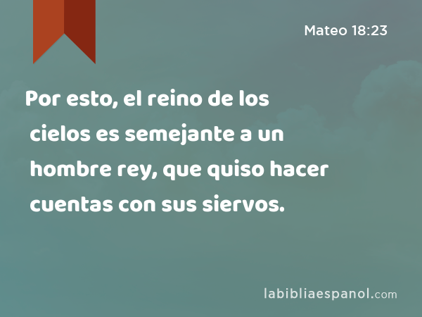 Por esto, el reino de los cielos es semejante a un hombre rey, que quiso hacer cuentas con sus siervos. - Mateo 18:23