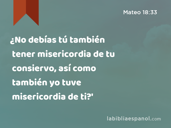 ¿No debías tú también tener misericordia de tu consiervo, así como también yo tuve misericordia de ti?' - Mateo 18:33