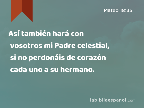 Así también hará con vosotros mi Padre celestial, si no perdonáis de corazón cada uno a su hermano. - Mateo 18:35