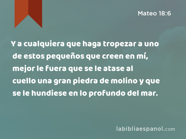 Y a cualquiera que haga tropezar a uno de estos pequeños que creen en mí, mejor le fuera que se le atase al cuello una gran piedra de molino y que se le hundiese en lo profundo del mar. - Mateo 18:6