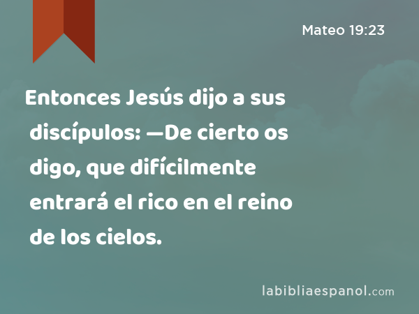 Entonces Jesús dijo a sus discípulos: —De cierto os digo, que difícilmente entrará el rico en el reino de los cielos. - Mateo 19:23