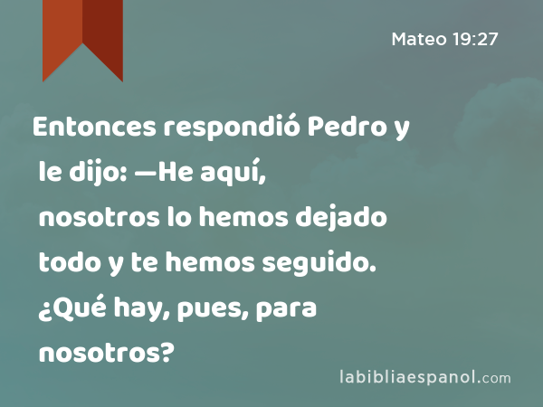 Entonces respondió Pedro y le dijo: —He aquí, nosotros lo hemos dejado todo y te hemos seguido. ¿Qué hay, pues, para nosotros? - Mateo 19:27