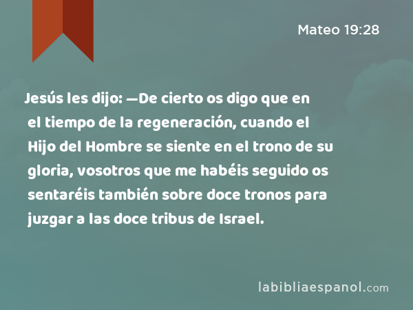 Jesús les dijo: —De cierto os digo que en el tiempo de la regeneración, cuando el Hijo del Hombre se siente en el trono de su gloria, vosotros que me habéis seguido os sentaréis también sobre doce tronos para juzgar a las doce tribus de Israel. - Mateo 19:28