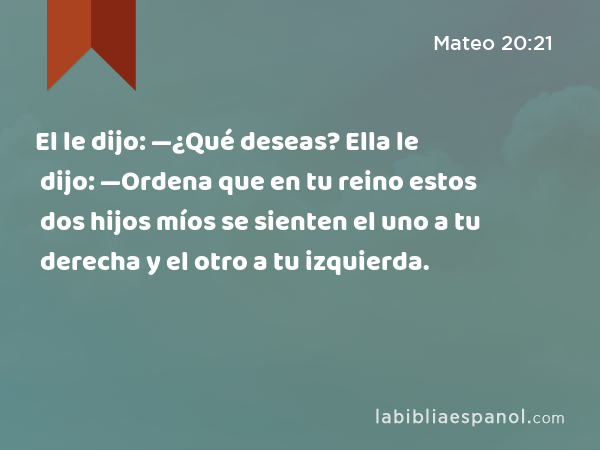 El le dijo: —¿Qué deseas? Ella le dijo: —Ordena que en tu reino estos dos hijos míos se sienten el uno a tu derecha y el otro a tu izquierda. - Mateo 20:21