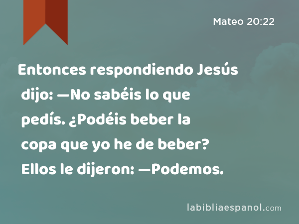 Entonces respondiendo Jesús dijo: —No sabéis lo que pedís. ¿Podéis beber la copa que yo he de beber? Ellos le dijeron: —Podemos. - Mateo 20:22