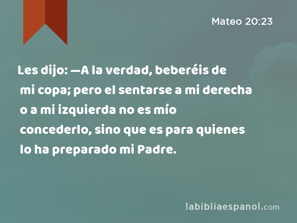 Les dijo: —A la verdad, beberéis de mi copa; pero el sentarse a mi derecha o a mi izquierda no es mío concederlo, sino que es para quienes lo ha preparado mi Padre. - Mateo 20:23