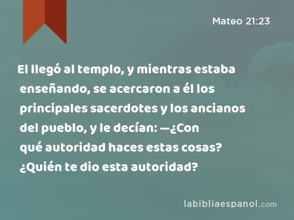 El llegó al templo, y mientras estaba enseñando, se acercaron a él los principales sacerdotes y los ancianos del pueblo, y le decían: —¿Con qué autoridad haces estas cosas? ¿Quién te dio esta autoridad? - Mateo 21:23