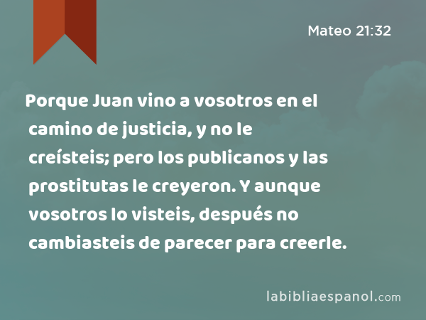 Porque Juan vino a vosotros en el camino de justicia, y no le creísteis; pero los publicanos y las prostitutas le creyeron. Y aunque vosotros lo visteis, después no cambiasteis de parecer para creerle. - Mateo 21:32