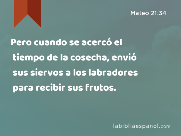 Pero cuando se acercó el tiempo de la cosecha, envió sus siervos a los labradores para recibir sus frutos. - Mateo 21:34