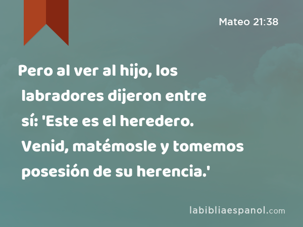 Pero al ver al hijo, los labradores dijeron entre sí: 'Este es el heredero. Venid, matémosle y tomemos posesión de su herencia.' - Mateo 21:38