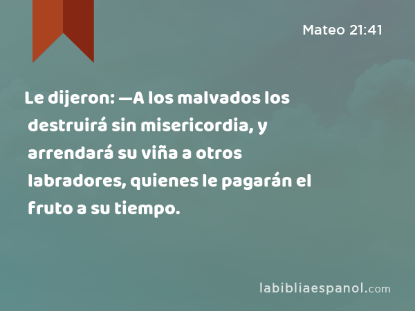 Le dijeron: —A los malvados los destruirá sin misericordia, y arrendará su viña a otros labradores, quienes le pagarán el fruto a su tiempo. - Mateo 21:41