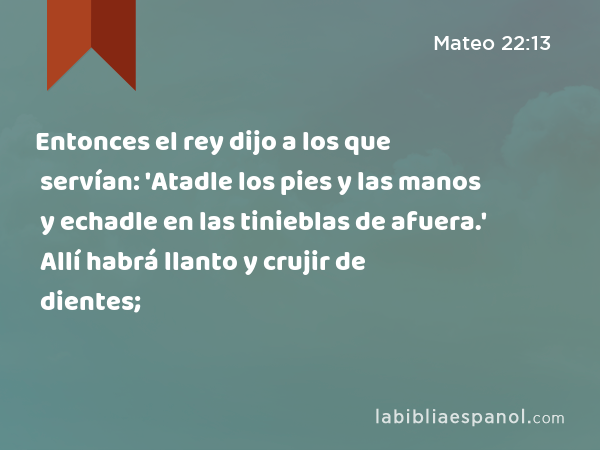 Entonces el rey dijo a los que servían: 'Atadle los pies y las manos y echadle en las tinieblas de afuera.' Allí habrá llanto y crujir de dientes; - Mateo 22:13