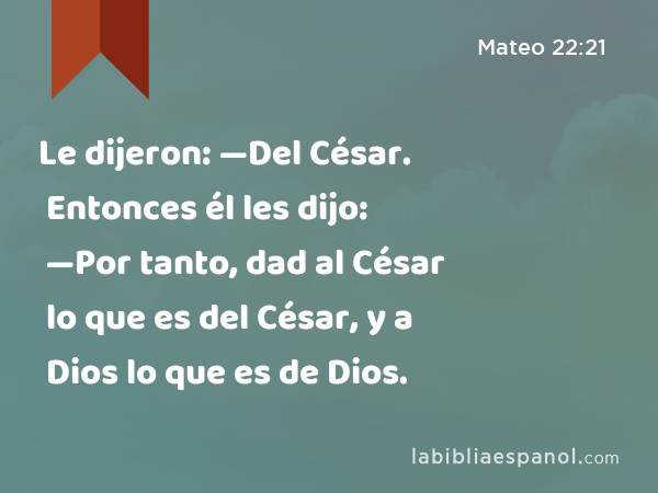 Le dijeron: —Del César. Entonces él les dijo: —Por tanto, dad al César lo que es del César, y a Dios lo que es de Dios. - Mateo 22:21