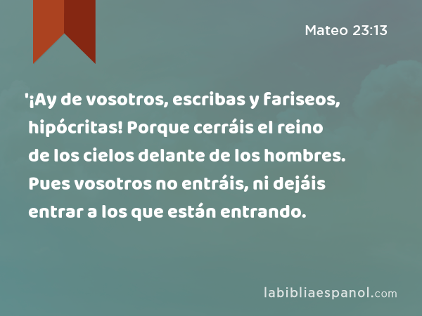 '¡Ay de vosotros, escribas y fariseos, hipócritas! Porque cerráis el reino de los cielos delante de los hombres. Pues vosotros no entráis, ni dejáis entrar a los que están entrando. - Mateo 23:13