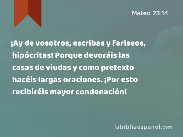 ¡Ay de vosotros, escribas y fariseos, hipócritas! Porque devoráis las casas de viudas y como pretexto hacéis largas oraciones. ¡Por esto recibiréis mayor condenación! - Mateo 23:14