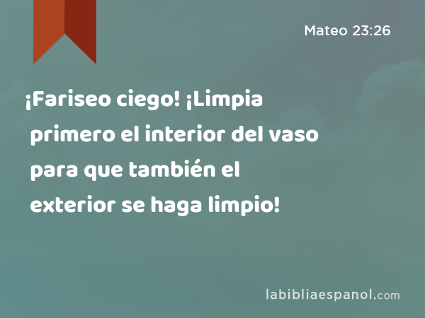 ¡Fariseo ciego! ¡Limpia primero el interior del vaso para que también el exterior se haga limpio! - Mateo 23:26