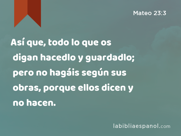 Así que, todo lo que os digan hacedlo y guardadlo; pero no hagáis según sus obras, porque ellos dicen y no hacen. - Mateo 23:3