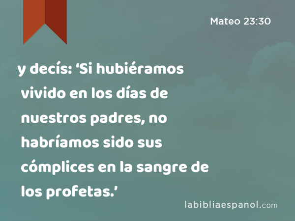 y decís: ‘Si hubiéramos vivido en los días de nuestros padres, no habríamos sido sus cómplices en la sangre de los profetas.’ - Mateo 23:30