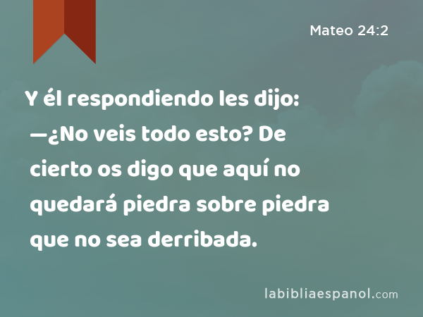 Y él respondiendo les dijo: —¿No veis todo esto? De cierto os digo que aquí no quedará piedra sobre piedra que no sea derribada. - Mateo 24:2