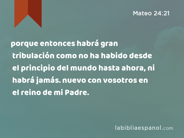 porque entonces habrá gran tribulación como no ha habido desde el principio del mundo hasta ahora, ni habrá jamás. nuevo con vosotros en el reino de mi Padre. - Mateo 24:21